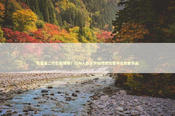 不是富二代也能拥有？行内人告诉你如何理性看待这类奢侈品 时尚用品